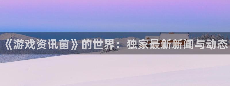 奇亿娱乐平台注册：《游戏资讯菌》的世界：独家最新新闻与动态