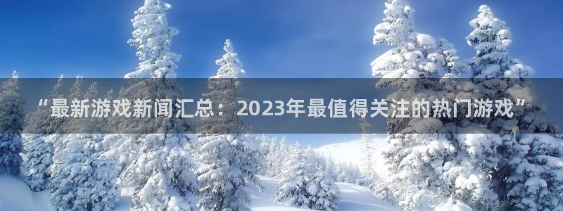奇亿娱乐代理登陆：“最新游戏新闻汇总：2023年最值得关注的